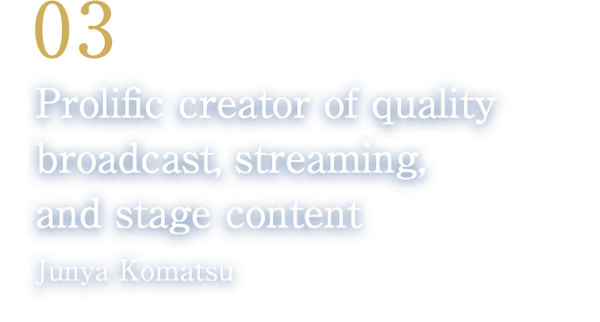 03 Prolific creator of quality broadcast, streaming, and stage content(Junya Komatsu/President, Steelhead Co., Ltd.)