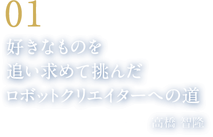 01 好きなものを追い求めて挑んだロボットクリエイターへの道（株式会社ロボ・ガレージ代表取締役社長　高橋 智隆）