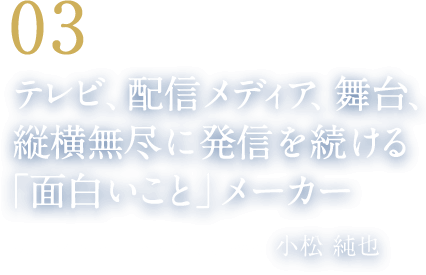 03 テレビ、配信メディア、舞台、縦横無尽に発信を続ける「面白いこと」メーカー（株式会社スチールヘッド 代表取締役　小松 純也）